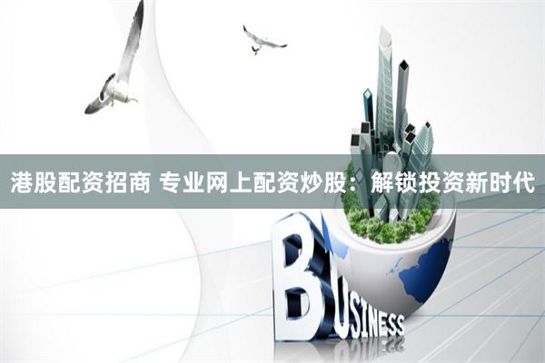 港股配资招商 专业网上配资炒股：解锁投资新时代