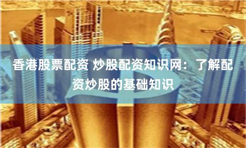 香港股票配资 炒股配资知识网：了解配资炒股的基础知识