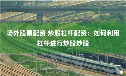 场外股票配资 炒股杠杆配资：如何利用杠杆进行炒股炒股