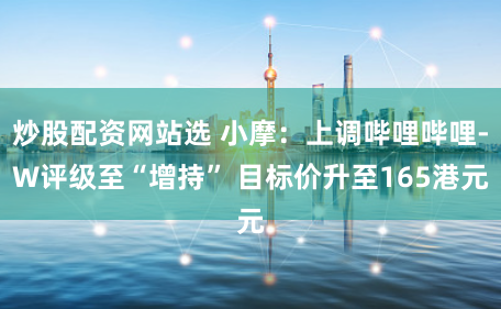 炒股配资网站选 小摩：上调哔哩哔哩-W评级至“增持” 目标价升至165港元