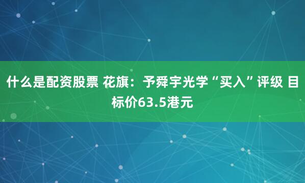 什么是配资股票 花旗：予舜宇光学“买入”评级 目标价63.5港元