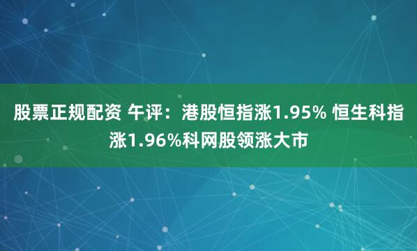 股票正规配资 午评：港股恒指涨1.95% 恒生科指涨1.96%科网股领涨大市