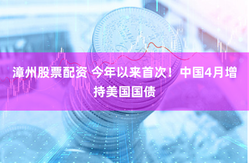 漳州股票配资 今年以来首次！中国4月增持美国国债
