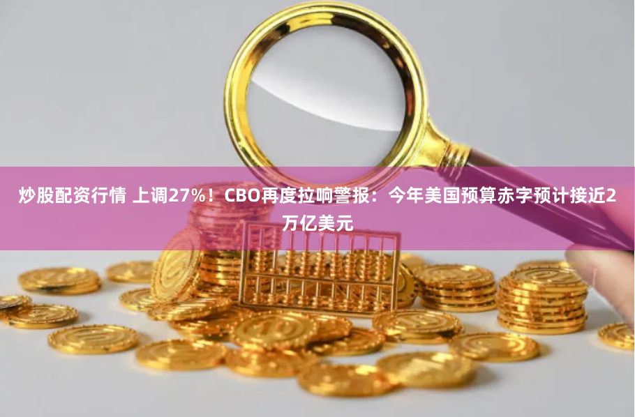 炒股配资行情 上调27%！CBO再度拉响警报：今年美国预算赤字预计接近2万亿美元
