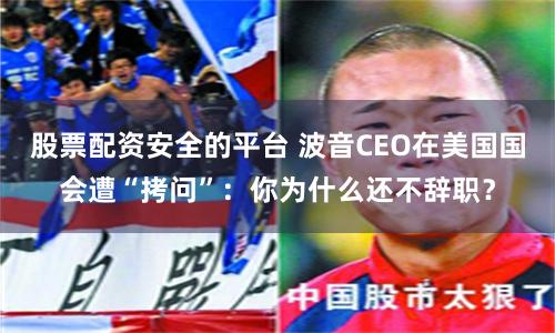 股票配资安全的平台 波音CEO在美国国会遭“拷问”：你为什么还不辞职？