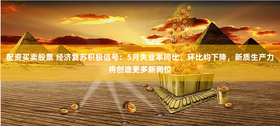 配资买卖股票 经济复苏积极信号：5月失业率同比、环比均下降，新质生产力将创造更多新岗位