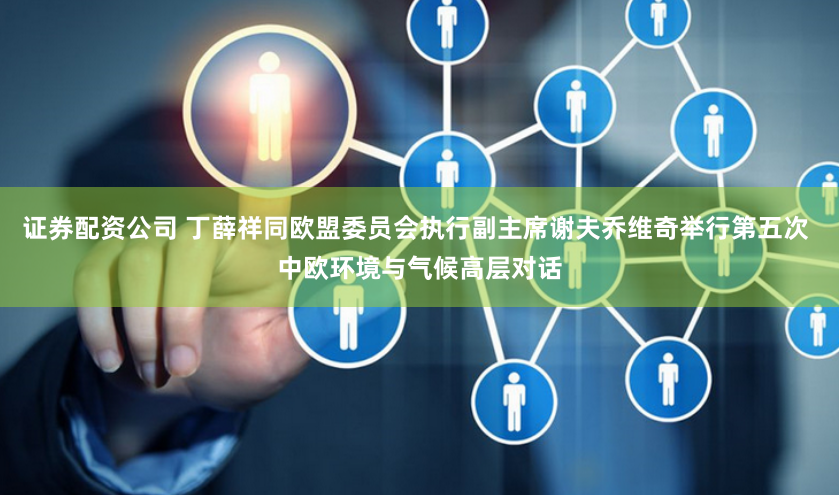 证券配资公司 丁薛祥同欧盟委员会执行副主席谢夫乔维奇举行第五次 中欧环境与气候高层对话