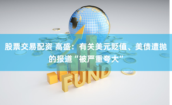 股票交易配资 高盛：有关美元贬值、美债遭抛的报道“被严重夸大”