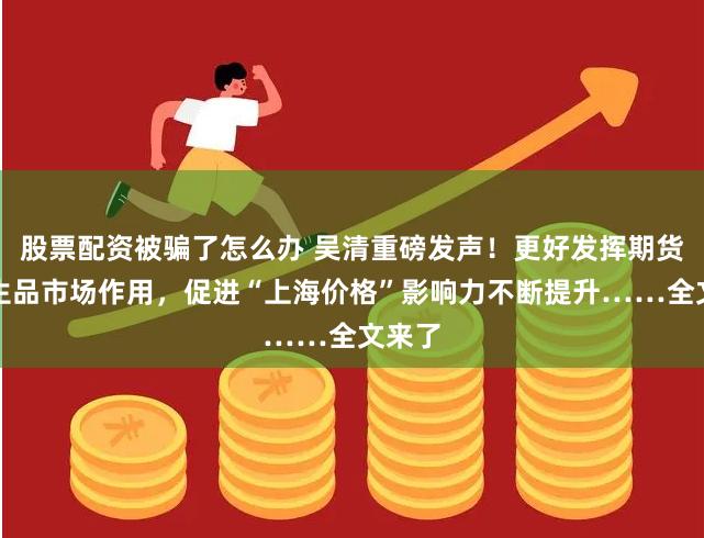 股票配资被骗了怎么办 吴清重磅发声！更好发挥期货和衍生品市场作用，促进“上海价格”影响力不断提升……全文来了